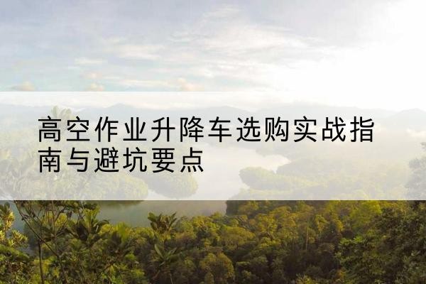 无锡升降车怎么选-高空作业升降车选购实战指南与避坑要点