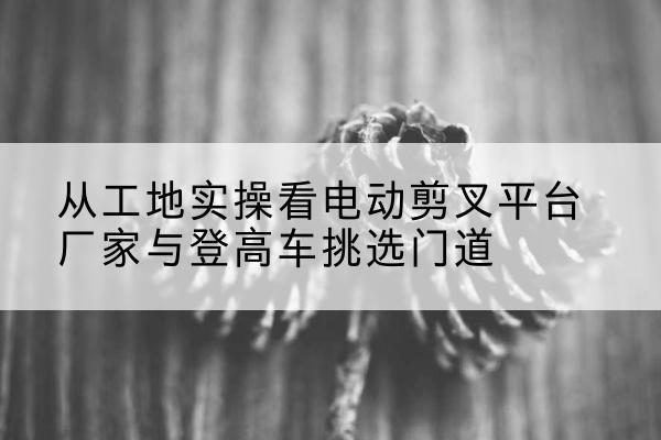 无锡电动剪叉升降平台厂家-从工地实操看电动剪叉平台厂家与登高车挑选门道