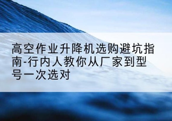 无锡升降平台厂家-高空作业升降机选购避坑指南-行内人教你从厂家到型号一次选对