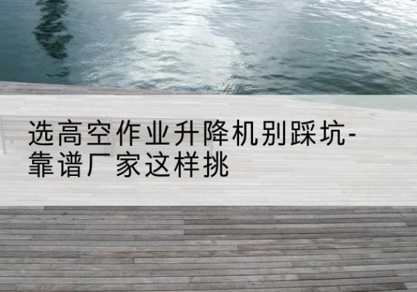 无锡剪叉式升降机厂家-选高空作业升降机别踩坑-靠谱厂家这样挑
