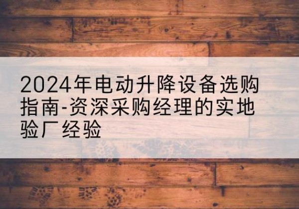 无锡电动剪叉升降平台厂家-2024年电动升降设备选购指南-资深采购经理的实地验厂经验