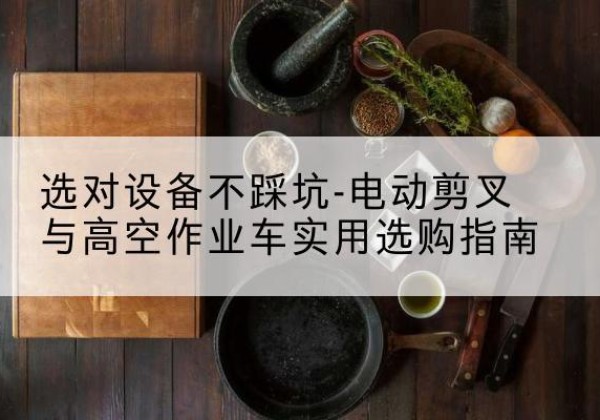 无锡电动剪叉升降平台怎么选-选对设备不踩坑-电动剪叉与高空作业车实用选购指南
