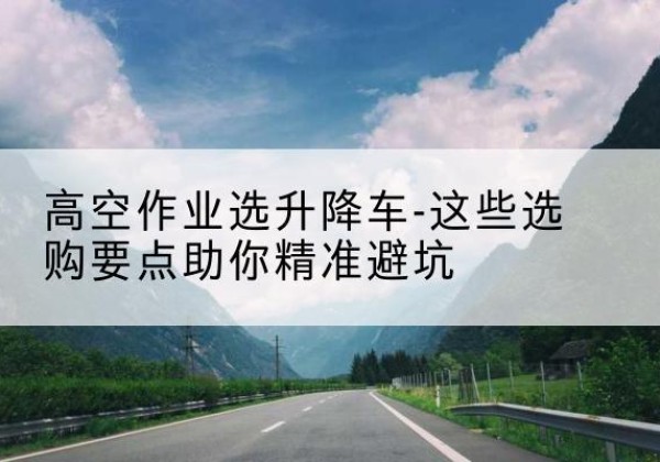 无锡升降车厂家-高空作业选升降车-这些选购要点助你*避坑