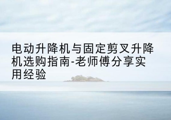 无锡电动升降机怎么选-电动升降机与固定剪叉升降机选购指南-老师傅分享实用经验