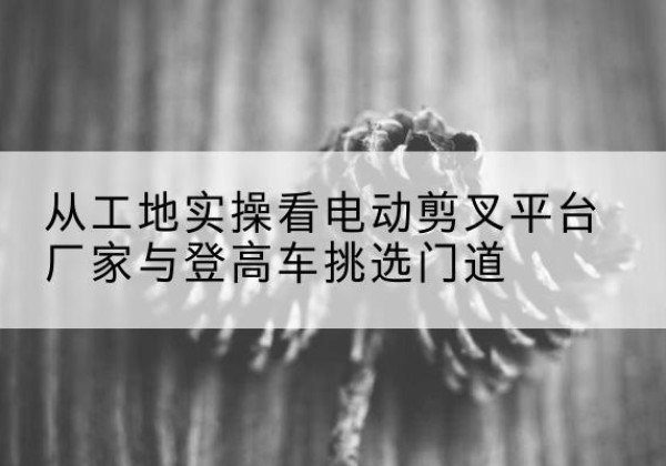 无锡电动剪叉升降平台厂家-从工地实操看电动剪叉平台厂家与登高车挑选门道