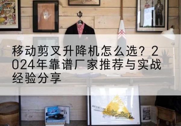 无锡升降平台厂家推荐-移动剪叉升降机怎么选？2024年靠谱厂家推荐与实战经验分享